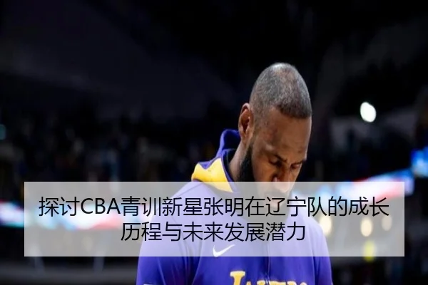 探讨CBA青训新星张明在辽宁队的成长历程与未来发展潜力
